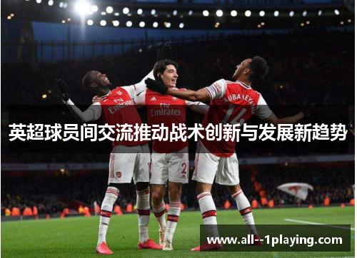 英超球员间交流推动战术创新与发展新趋势