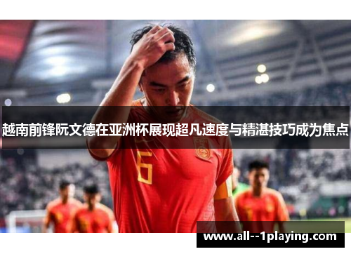 越南前锋阮文德在亚洲杯展现超凡速度与精湛技巧成为焦点