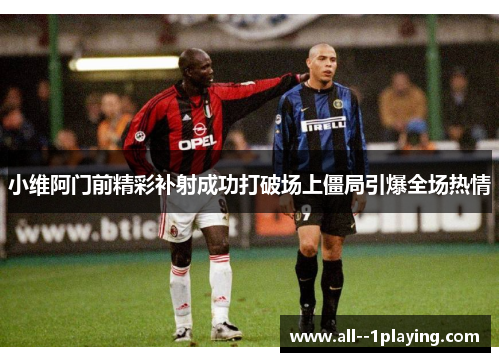 小维阿门前精彩补射成功打破场上僵局引爆全场热情