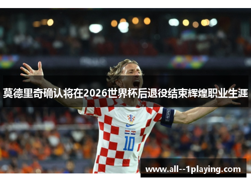 莫德里奇确认将在2026世界杯后退役结束辉煌职业生涯
