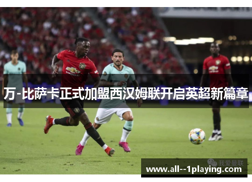 万-比萨卡正式加盟西汉姆联开启英超新篇章 万-比萨卡正式加盟西汉姆联开启英超新篇章